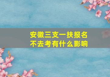 安徽三支一扶报名不去考有什么影响