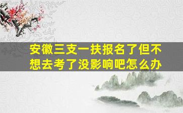 安徽三支一扶报名了但不想去考了没影响吧怎么办