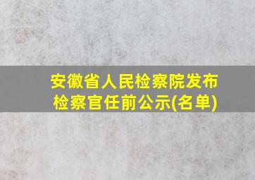 安徽省人民检察院发布检察官任前公示(名单)