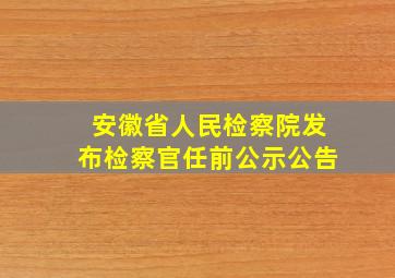 安徽省人民检察院发布检察官任前公示公告