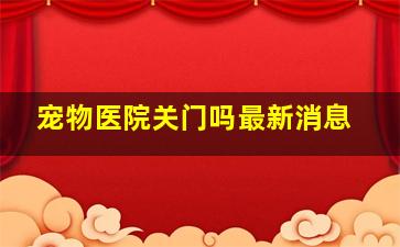 宠物医院关门吗最新消息