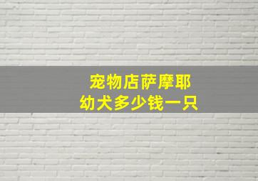 宠物店萨摩耶幼犬多少钱一只