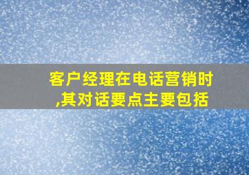 客户经理在电话营销时,其对话要点主要包括