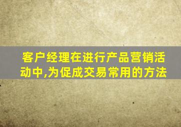 客户经理在进行产品营销活动中,为促成交易常用的方法