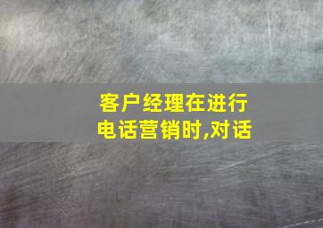 客户经理在进行电话营销时,对话