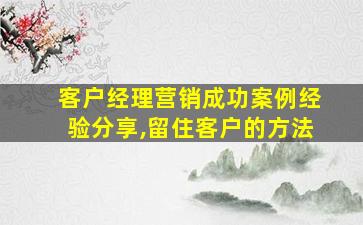 客户经理营销成功案例经验分享,留住客户的方法