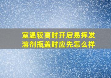 室温较高时开启易挥发溶剂瓶盖时应先怎么样