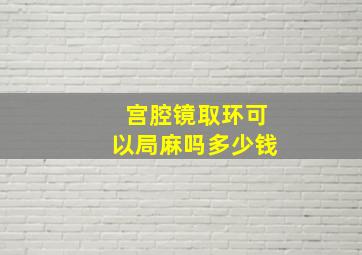 宫腔镜取环可以局麻吗多少钱