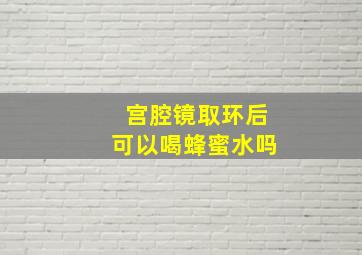 宫腔镜取环后可以喝蜂蜜水吗