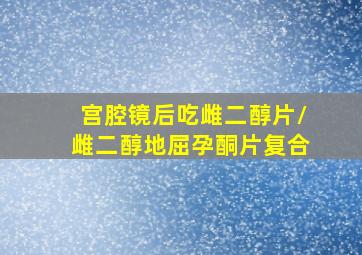 宫腔镜后吃雌二醇片/雌二醇地屈孕酮片复合