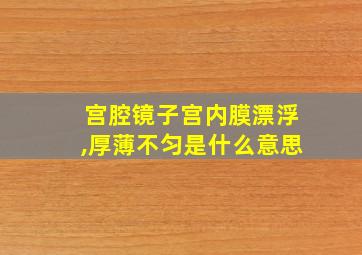 宫腔镜子宫内膜漂浮,厚薄不匀是什么意思