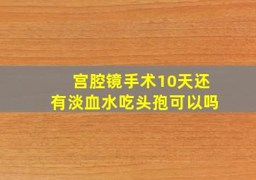 宫腔镜手术10天还有淡血水吃头孢可以吗