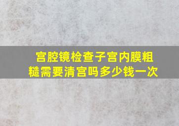 宫腔镜检查子宫内膜粗糙需要清宫吗多少钱一次