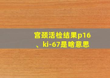 宫颈活检结果p16、ki-67是啥意思