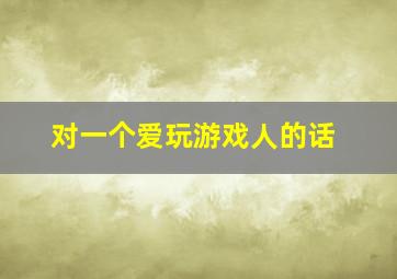 对一个爱玩游戏人的话