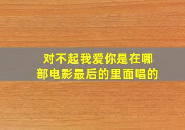 对不起我爱你是在哪部电影最后的里面唱的