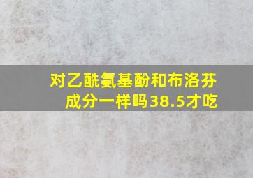 对乙酰氨基酚和布洛芬成分一样吗38.5才吃