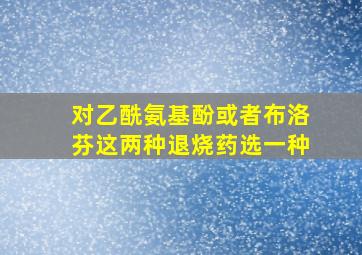 对乙酰氨基酚或者布洛芬这两种退烧药选一种