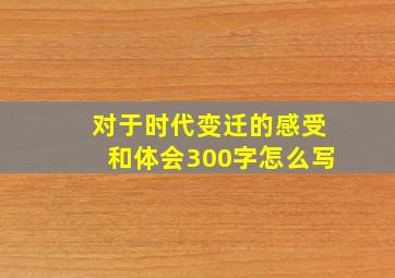 对于时代变迁的感受和体会300字怎么写