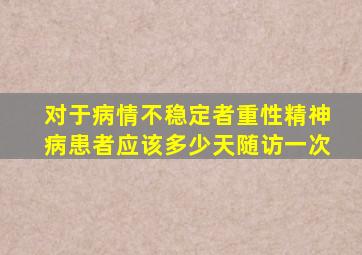 对于病情不稳定者重性精神病患者应该多少天随访一次