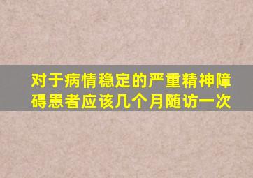 对于病情稳定的严重精神障碍患者应该几个月随访一次