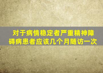 对于病情稳定者严重精神障碍病患者应该几个月随访一次