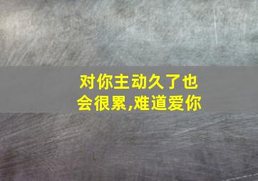 对你主动久了也会很累,难道爱你