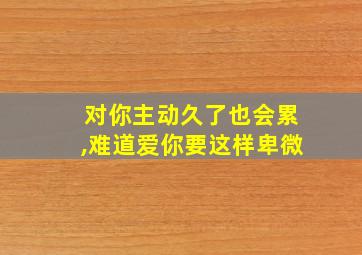 对你主动久了也会累,难道爱你要这样卑微