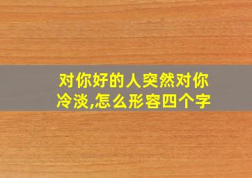 对你好的人突然对你冷淡,怎么形容四个字