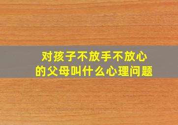 对孩子不放手不放心的父母叫什么心理问题