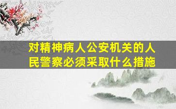 对精神病人公安机关的人民警察必须采取什么措施