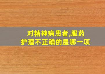 对精神病患者,服药护理不正确的是哪一项