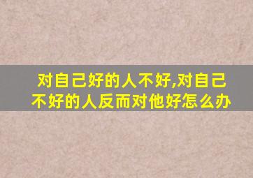 对自己好的人不好,对自己不好的人反而对他好怎么办