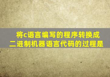 将c语言编写的程序转换成二进制机器语言代码的过程是