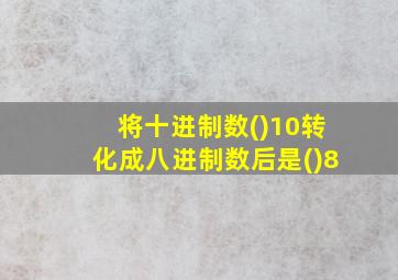 将十进制数()10转化成八进制数后是()8