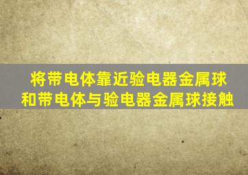 将带电体靠近验电器金属球和带电体与验电器金属球接触