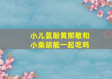 小儿氨酚黄那敏和小柴胡能一起吃吗