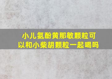 小儿氨酚黄那敏颗粒可以和小柴胡颗粒一起喝吗