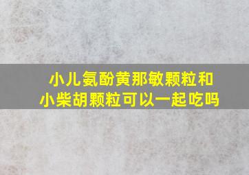 小儿氨酚黄那敏颗粒和小柴胡颗粒可以一起吃吗