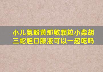 小儿氨酚黄那敏颗粒小柴胡三蛇胆口服液可以一起吃吗