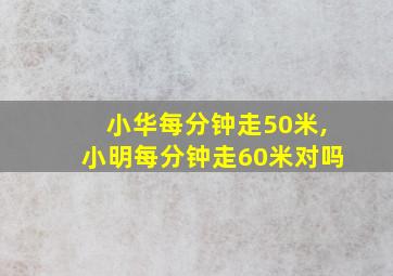 小华每分钟走50米,小明每分钟走60米对吗