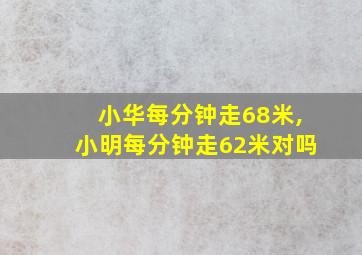 小华每分钟走68米,小明每分钟走62米对吗