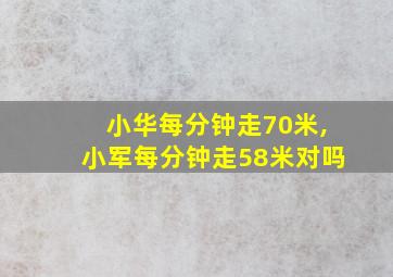 小华每分钟走70米,小军每分钟走58米对吗