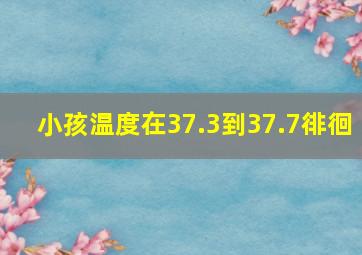 小孩温度在37.3到37.7徘徊