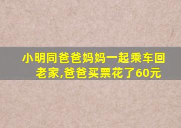 小明同爸爸妈妈一起乘车回老家,爸爸买票花了60元