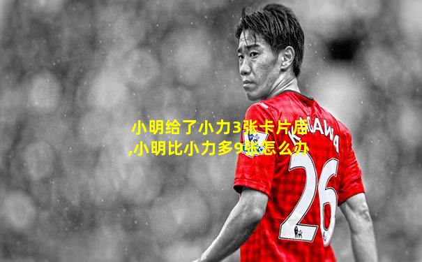 小明给了小力3张卡片后,小明比小力多9张怎么办