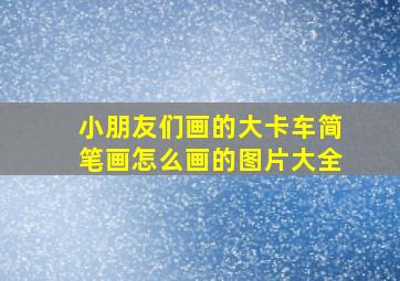 小朋友们画的大卡车简笔画怎么画的图片大全