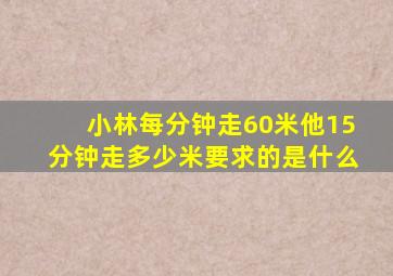 小林每分钟走60米他15分钟走多少米要求的是什么