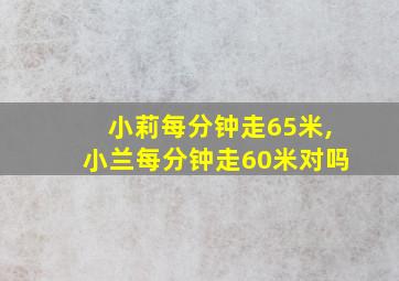 小莉每分钟走65米,小兰每分钟走60米对吗