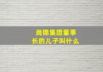 尚锦集团董事长的儿子叫什么